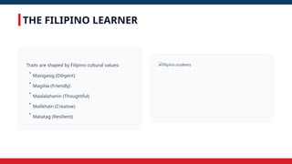 THE FILIPINO LEARNER
Traits are shaped by Filipino cultural values:
•
Masigasig (Diligent)
•
Magiliw (Friendly)
•
Maalalahanin (Thoughtful)
•
Malikhain (Creative)
•
Matatag (Resilient)
 