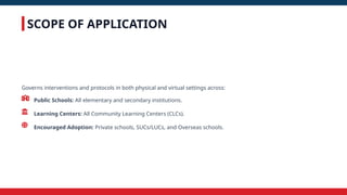 SCOPE OF APPLICATION
Governs interventions and protocols in both physical and virtual settings across:
Public Schools: All elementary and secondary institutions.
Learning Centers: All Community Learning Centers (CLCs).
Encouraged Adoption: Private schools, SUCs/LUCs, and Overseas schools.
 