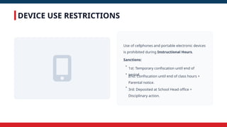 DEVICE USE RESTRICTIONS
Use of cellphones and portable electronic devices
is prohibited during Instructional Hours.
Sanctions:
•
1st: Temporary confiscation until end of
period.
•
2nd: Confiscation until end of class hours +
Parental notice.
•
3rd: Deposited at School Head office +
Disciplinary action.
 