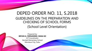 DEPED ORDER NO. 11, S.2018
GUIDELINES ON THE PREPARATION AND
CHECKING OF SCHOOL FORMS
(School Level Orientation)
Prepared by:
BRYAN A. FERNANDEZ, MAEd-GC
ICT Coordinator
Banilad Elementary School
Mandaue City, Cebu
 