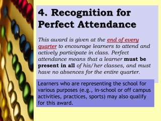 4. Recognition for
Perfect Attendance
This award is given at the end of every
quarter to encourage learners to attend and
actively participate in class. Perfect
attendance means that a learner must be
present in all of his/her classes, and must
have no absences for the entire quarter.
Learners who are representing the school for
various purposes (e.g., in-school or off campus
activities, practices, sports) may also qualify
for this award.
 