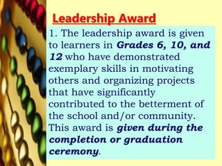 Leadership Award
1. The leadership award is given
to learners in Grades 6, 10, and
12 who have demonstrated
exemplary skills in motivating
others and organizing projects
that have significantly
contributed to the betterment of
the school and/or community.
This award is given during the
completion or graduation
ceremony.
 