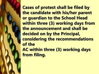 Cases of protest shall be filed by
the candidate with his/her parent
or guardian to the School Head
within three (3) working days from
the announcement and shall be
decided on by the Principal,
considering the recommendations
of the
AC within three (3) working days
from filing.
 