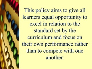 This policy aims to give all
learners equal opportunity to
excel in relation to the
standard set by the
curriculum and focus on
their own performance rather
than to compete with one
another.
 