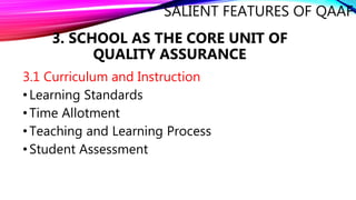 SALIENT FEATURES OF QAAF
3.1 Curriculum and Instruction
•Learning Standards
•Time Allotment
•Teaching and Learning Process
•Student Assessment
3. SCHOOL AS THE CORE UNIT OF
QUALITY ASSURANCE
 