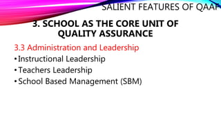 SALIENT FEATURES OF QAAF
3.3 Administration and Leadership
•Instructional Leadership
•Teachers Leadership
•School Based Management (SBM)
3. SCHOOL AS THE CORE UNIT OF
QUALITY ASSURANCE
 
