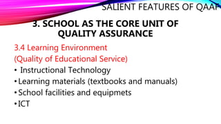 SALIENT FEATURES OF QAAF
3.4 Learning Environment
(Quality of Educational Service)
• Instructional Technology
•Learning materials (textbooks and manuals)
•School facilities and equipmets
•ICT
3. SCHOOL AS THE CORE UNIT OF
QUALITY ASSURANCE
 