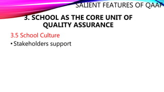 SALIENT FEATURES OF QAAF
3.5 School Culture
•Stakeholders support
3. SCHOOL AS THE CORE UNIT OF
QUALITY ASSURANCE
 