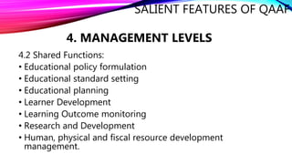 SALIENT FEATURES OF QAAF
4. MANAGEMENT LEVELS
4.2 Shared Functions:
• Educational policy formulation
• Educational standard setting
• Educational planning
• Learner Development
• Learning Outcome monitoring
• Research and Development
• Human, physical and fiscal resource development
management.
 
