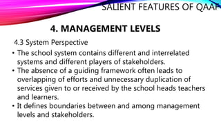 SALIENT FEATURES OF QAAF
4. MANAGEMENT LEVELS
4.3 System Perspective
• The school system contains different and interrelated
systems and different players of stakeholders.
• The absence of a guiding framework often leads to
overlapping of efforts and unnecessary duplication of
services given to or received by the school heads teachers
and learners.
• It defines boundaries between and among management
levels and stakeholders.
 