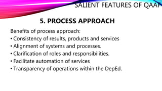 SALIENT FEATURES OF QAAF
5. PROCESS APPROACH
Benefits of process approach:
• Consistency of results, products and services
• Alignment of systems and processes.
• Clarification of roles and responsibilities.
• Facilitate automation of services
• Transparency of operations within the DepEd.
 