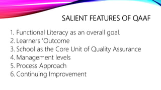 SALIENT FEATURES OF QAAF
1. Functional Literacy as an overall goal.
2. Learners 'Outcome
3. School as the Core Unit of Quality Assurance
4. Management levels
5. Process Approach
6. Continuing Improvement
 