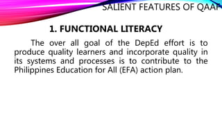 SALIENT FEATURES OF QAAF
The over all goal of the DepEd effort is to
produce quality learners and incorporate quality in
its systems and processes is to contribute to the
Philippines Education for All (EFA) action plan.
1. FUNCTIONAL LITERACY
 