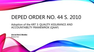 DEPED ORDER NO. 44 S. 2010
Adoption of the KRT 3: QUALITY ASSURANCE AND
ACCOUNTABILTY FRAMEWROK (QAAF)
LiraLei Ann I. Bondoc
Reporter
 