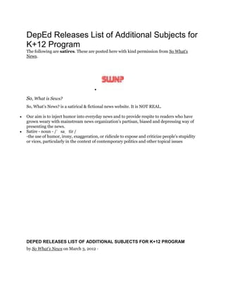 DepEd Releases List of Additional Subjects for
K+12 Program
The following are satires. These are posted here with kind permission from So What's
News.

So, What is Sews?
So, What’s News? is a satirical & fictional news website. It is NOT REAL.
 Our aim is to inject humor into everyday news and to provide respite to readers who have
grown weary with mainstream news organization’s partisan, biased and depressing way of
presenting the news.
 Satire - noun - /ˈ saˌ tīr /
-the use of humor, irony, exaggeration, or ridicule to expose and criticize people's stupidity
or vices, particularly in the context of contemporary politics and other topical issues
DEPED RELEASES LIST OF ADDITIONAL SUBJECTS FOR K+12 PROGRAM
by So What's News on March 3, 2012 ·
 