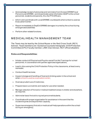  Acknowledge receipt of advisories and reminders from Division DRRM Focal
Person/Local DRRMC; and disseminate same information ASAP to the school
personnel, students and parents, thru the PTA Officers;
 Inform and coordinate with Local DRRMC counterparts when school is used as
Evacuation Center;
 Report immediately to DepEd-DRRMS damages incurred by the school during
emergencies/calamities
 Perform other related functions.
M EDICAL/HEALT H M ANAGEM ENT T EAM
The Team may be lead by the School Nurse or the Red Cross Youth (RCY)
Adviser. Team members are: Guidance Counselor/designate, Child Protection
Committee (CPC) Faculty member, LINK Club Adviser, RCY officers/leaders:
Roles and Responsibilities:
 Initiate conduct of Physical and Psycho-social First Aid Trainings for school
personnel, in coordination with partner agencies/organizations;
 Lead in discussing the Child Protection Policy in the classrooms, at least every
semester;
 Conduct health lectures;
 Inspect storage and handling of food and drinking water in the school and
when school is used as evacuation center;
 Oversee prudent use of medicines;
 Prepare basic survival kits and ready for use when needed;
 Manage selection of first aid or medical treatment areas in shelter and elsewhere,
as required;
 Administer basic first aid to injured personnel/students;
 Coordinate with proper organization for assistance in the event that the
incident/injuries are beyond their capacity;
 Supervise emergency first aid or medical self-help operations within the school
during an emergency;
 
