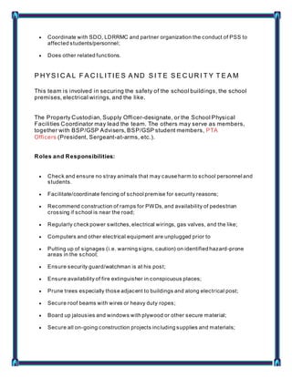  Coordinate with SDO, LDRRMC and partner organization the conduct of PSS to
affected students/personnel;
 Does other related functions.
P HYS I C A L F A C I L ITIE S A ND S I T E S E C UR I T Y T E A M
This team is involved in securing the safety of the school buildings, the school
premises, electrical wirings, and the like.
The Property Custodian, Supply Officer-designate, or the School Physical
Facilities Coordinator may lead the team. The others may serve as members,
together with BSP/GSP Advisers, BSP/GSP student members, PTA
Officers (President, Sergeant-at-arms, etc.).
Roles and Responsibilities:
 Check and ensure no stray animals that may cause harm to school personnel and
students.
 Facilitate/coordinate fencing of school premise for security reasons;
 Recommend construction of ramps for PWDs, and availability of pedestrian
crossing if school is near the road;
 Regularly check power switches, electrical wirings, gas valves, and the like;
 Computers and other electrical equipment are unplugged prior to
 Putting up of signages (i.e. warning signs, caution) on identified hazard-prone
areas in the school;
 Ensure security guard/watchman is at his post;
 Ensure availability of fire extinguisher in conspicuous places;
 Prune trees especially those adjacent to buildings and along electrical post;
 Secure roof beams with wires or heavy duty ropes;
 Board up jalousies and windows with plywood or other secure material;
 Secure all on-going construction projects including supplies and materials;
 