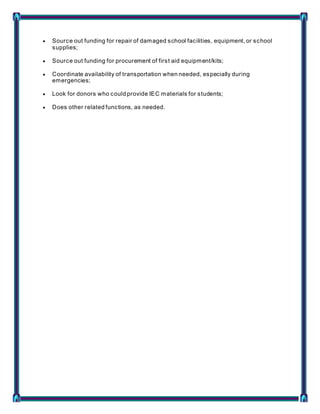  Source out funding for repair of damaged school facilities, equipment, or school
supplies;
 Source out funding for procurement of first aid equipment/kits;
 Coordinate availability of transportation when needed, especially during
emergencies;
 Look for donors who could provide IEC materials for students;
 Does other related functions, as needed.
 