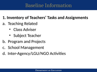 Baseline Information
1. Inventory of Teachers’ Tasks and Assignments
a. Teaching Related
• Class Adviser
• Subject Teacher
b. Program and Projects
c. School Management
d. Inter-Agency/LGU/NGO Activities
 