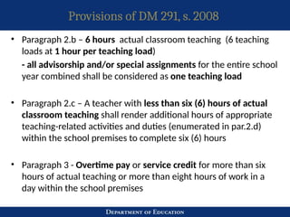 Provisions of DM 291, s. 2008
• Paragraph 2.b – 6 hours actual classroom teaching (6 teaching
loads at 1 hour per teaching load)
- all advisorship and/or special assignments for the entire school
year combined shall be considered as one teaching load
• Paragraph 2.c – A teacher with less than six (6) hours of actual
classroom teaching shall render additional hours of appropriate
teaching-related activities and duties (enumerated in par.2.d)
within the school premises to complete six (6) hours
• Paragraph 3 - Overtime pay or service credit for more than six
hours of actual teaching or more than eight hours of work in a
day within the school premises
 