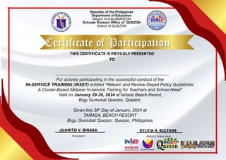 Republic of the Philippines
Department of Education
Region IV-CALABARZON
Schools Division Office of QUEZON
District of QUEZON
Certificate of Participation
For actively participating in the successful conduct of the
IN-SERVICE TRAINING (INSET) entitled “Relearn and Review Deped Policy Guidelines:
A Cluster-Based Midyear In-service Training for Teachers and School Head”
held on January 29-30, 2024 atTañada Beach Resort,
Brgy Gumubat Quezon, Quezon.
Given this 30h Day of January, 2024 at
TAÑADA, BEACH RESORT
Brgy. Gumubat Quezon, Quezon, Philippines
 