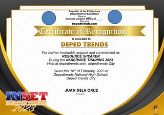 Republic of the Philippines
Department of Education
Region____
Schools Division Office of _____
Disctrict
Certificate of Recognition
For his/her invaluable support and commitment as
RESOURCE SPEAKER
During the IN-SERVICE TRAINING 2023
Held at depedtrends.com, depedtrends City
Given this 10th of February, 2023 at
Depedtrends National High School,
Deped Trends City
 