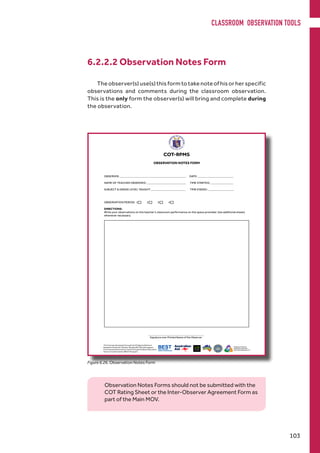 6.2.2.2 Observation Notes Form
The observer(s) use(s) this form to take note of his or her specific
observations and comments during the classroom observation.
This is the only form the observer(s) will bring and complete during
the observation.
Figure 6.26. Observation Notes Form
Observation Notes Forms should not be submitted with the
COT Rating Sheet or the Inter-Observer Agreement Form as
part of the Main MOV.
CLASSROOM OBSERVATION TOOLS
103
 