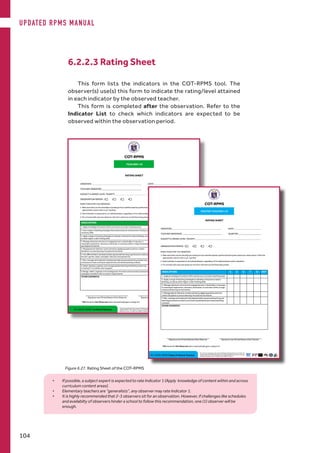 6.2.2.3 Rating Sheet
This form lists the indicators in the COT-RPMS tool. The
observer(s) use(s) this form to indicate the rating/level attained
in each indicator by the observed teacher.
This form is completed after the observation. Refer to the
Indicator List to check which indicators are expected to be
observed within the observation period.
Figure 6.27. Rating Sheet of the COT-RPMS
•	 If possible, a subject expert is expected to rate Indicator 1 (Apply knowledge of content within and across
curriculum content areas).
•	 Elementary teachers are “generalists”, any observer may rate Indicator 1.
•	 It is highly recommended that 2-3 observers sit for an observation. However, if challenges like schedules
and availabilty of observers hinder a school to follow this recommendation, one (1) observer will be
enough.
UPDATED RPMS MANUAL
104
 