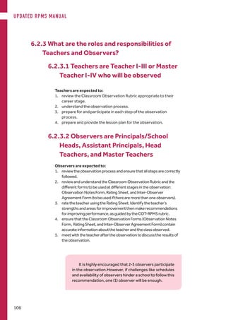 6.2.3 What are the roles and responsibilities of
Teachers and Observers?
6.2.3.1 Teachers are Teacher I-III or Master
Teacher I-IV who will be observed
Teachers are expected to:
1.	 review the Classroom Observation Rubric appropriate to their
career stage.
2.	 understand the observation process.
3.	 prepare for and participate in each step of the observation
process.
4.	 prepare and provide the lesson plan for the observation.
6.2.3.2 Observers are Principals/School
Heads, Assistant Principals, Head
Teachers, and Master Teachers
Observers are expected to:
1.	 reviewtheobservationprocessandensurethatallstepsarecorrectly
followed.
2.	 reviewandunderstandtheClassroomObservationRubricandthe
differentformstobeusedatdifferentstagesintheobservation:
ObservationNotesForm,RatingSheet,andInter-Observer
AgreementForm(tobeusediftherearemorethanoneobservers).
3.	 ratetheteacherusingtheRatingSheet.Identifytheteacher’s
strengthsandareasforimprovementthenmakerecommendations
forimprovingperformance,asguidedbytheCOT-RPMSrubric.
4.	 ensurethattheClassroomObservationForms(ObservationNotes
Form, RatingSheet,andInter-ObserverAgreementForm)contain
accurateinformationabouttheteacherandtheclassobserved.
5.	 meetwiththeteacheraftertheobservationtodiscusstheresultsof
theobservation.
It is highly encouraged that 2-3 observers participate
in the observation.However, if challenges like schedules
and availability of observers hinder a school to follow this
recommendation, one (1) observer will be enough.
UPDATED RPMS MANUAL
106
 