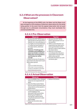 6.2.4 What are the processes in Classroom
Observation?
6.2.4.1 Pre-Observation
Observer Teacher
1. Reviews the COT-RPMS Rubric
appropriate to the level of the
teacher he or she will observe.
•	 It is highly recommended that
2-3 observers participate in
the observation, whenever
possible.
However, if challenges like
schedules and availability of
observers hinder a school to
follow this recommendation,
one (1) observer will be
enough.
2. Refers to the list of indicators
expected to be observed in each
observation period.
Note:
If there are multiple observations
within a day, it is recommended that
an observer undertakes no more than
three (3) observations per day.
1.	Reviews the COT-RPMS
Rubric appropriate to his or
her position.
2.	Refers to the Indicator List
expected to be observed in
each quarter/observation
period in order to plan well for
the observation.
3.	Plans his or her lesson
according to the indicators
expected for the particular
observation period.
4.	Provides the observers with
the lesson plan.
Observer Teacher
1.	Sits at available chairs. Multiple
observers are expected to sit
apart.
2.	Uses the Observation Notes
Form to record comments and
observations on the teacher’s
performance.
3.	If there are multiple observers,
avoid engaging in any
discussion with one another.
Showing any feedback on
the teacher’s performance
using facial expression is also
discouraged.
4.	Observes the entire class
period.
1. Delivers the lesson.
6.2.4.2 Actual Observation
Figure 6.29. Protocols in Pre-observation process
Figure 6.30. Processes and protocols in the Actual Observation process
At the beginning of the RPMS cycle, the Rater and the Ratee must
plan and agree on the schedule of classroom observations for the whole
rating period. In the event that the agreed observation did not push
through due to unforeseen circumstance, they must reschedule the
soonest possible time.
CLASSROOM OBSERVATION TOOLS
107
 