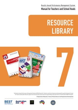 RESOURCE LIBRARY
111
Philippine National
RESEARCH CENTER
FOR TEACHER QUALITY
RESOURCE
7
Results-based Performance Management System
Manual for Teachers and School Heads
LIBRARY
The Results-based Performance Management System (RPMS) Manual for Teachers and School Heads was developed through the Research Center
for Teacher Quality (RCTQ) with support from the Australian Government through the Basic Education Sector Transformation (BEST) Program.
© Department of Education - Bureau of Human Resource and Organizational Development
ELECTRONIC
SELF-ASSESSMENTTOOL
(E-SAT)
GuideforSchoolICTCoordinators 2019
Results-based Performance Management System
Manual for Teachers and School Heads
Philip
pine
Natio
nal
RESEAR
CH CEN
TER
FOR
TEACHER QUA
LITY
The Results-based Performance Management System (RPMS) Manual for Teach
ers
and School Heads was developed through the
Philippine National
Research
Center for Teach
er Quality (RC
TQ) with sup
port from the
Australian Government through the
Basic Education Sector Transform
ation (BEST) Program.
© Departm
ent of Education - Bureau of Human Resou
rce
and
Organ
izational Development
 