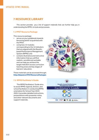 This section provides you a list of support materials that can further help you in
understanding the RPMS, its tools and processes.
7 RESOURCE LIBRARY
7.1 PPST Resource Package
This resource package:
•	 serves as your guidebook towards
becoming better acquainted with
the PPST;
•	 comprises 12 modules
corresponding to the 12 indicators
that are aligned with the Results-
based Performance Management
System (RPMS); and
•	 contains illustrative and instructive
information that you will find
realistic, sensible and workable
and can help you achieve the
target indicators across curriculum
teaching areas and key stages of
learners’ education.
7.2 RPMS Facilitator’s Guide
This RPMS Facilitators’ Guide aims
to assist RPMS regional, division, and
school facilitators in conducting RPMS
orientation for School Year 2019-
2020. It provides detailed instructions,
presentations with presenter notes,
and other relevant documents and
support materials.
These materials can be accessed through:
http://deped.in/PPSTResourcePackages
UPDATED RPMS MANUAL
112
 