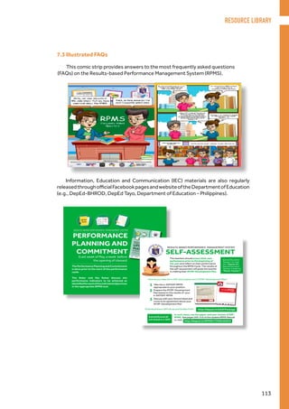 7.3 Illustrated FAQs
This comic strip provides answers to the most frequently asked questions
(FAQs) on the Results-based Performance Management System (RPMS).
Information, Education and Communication (IEC) materials are also regularly
releasedthroughofficialFacebookpagesandwebsiteoftheDepartmentofEducation
(e.g., DepEd-BHROD, DepEd Tayo, Department of Education - Philippines).
RESOURCE LIBRARY
113
 