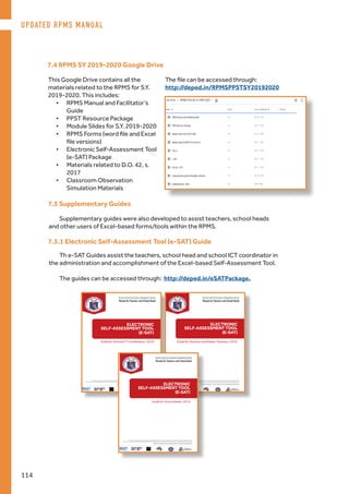7.4 RPMS SY 2019-2020 Google Drive
This Google Drive contains all the
materials related to the RPMS for S.Y.
2019-2020. This includes:
•	 RPMS Manual and Facilitator’s
Guide
•	 PPST Resource Package
•	 Module Slides for S.Y. 2019-2020
•	 RPMS Forms (word file and Excel
file versions)
•	 Electronic Self-Assessment Tool
(e-SAT) Package
•	 Materials related to D.O. 42, s.
2017
•	 Classroom Observation
Simulation Materials
The file can be accessed through:
http://deped.in/RPMSPPSTSY20192020
7.5 Supplementary Guides
Supplementary guides were also developed to assist teachers, school heads
and other users of Excel-based forms/tools within the RPMS.
ELECTRONIC
SELF-ASSESSMENT TOOL
(E-SAT)
Guide for School ICT Coordinators 2019
Results-based Per formance Management System
Manual for Teachers and School Heads
Philippine National
RESEARCH CENTER
FOR TEACHER QUALITY
The Results-based Performance Management System (RPMS) Manual for Teachers and School Heads was developed through the Philippine National
Research Center for Teacher Quality (RCTQ) with support from the Australian Government through the Basic Education Sector Transformation (BEST) Program.
© Department of Education - Bureau of Human Resource and Organizational Development
Results-based Per formance Management System
Manual for Teachers and School Heads
Philippine National
RESEARCH CENTER
FOR TEACHER QUALITY
The Results-based Performance Management System (RPMS) Manual for Teachers and School Heads was developed through the Philippine National
Research Center for Teacher Quality (RCTQ) with support from the Australian Government through the Basic Education Sector Transformation (BEST) Program.
© Department of Education - Bureau of Human Resource and Organizational Development
ELECTRONIC
SELF-ASSESSMENT TOOL
(E-SAT)
Guide for Teachers and Master Teachers 2019
7.5.1 Electronic Self-Assessment Tool (e-SAT) Guide
Th e-SAT Guides assist the teachers, school head and school ICT coordinator in
the administration and accomplishment of the Excel-based Self-Assessment Tool.
The guides can be accessed through: http://deped.in/eSATPackage.
Results-based Performance Management System
Manual for Teachers and School Heads
Philippine National
RESEARCH CENTER
FOR TEACHER QUALITY
The Results-based Performance Management System (RPMS) Manual for Teachers and School Heads was developed through the Philippine National
Research Center for Teacher Quality (RCTQ) with support from the Australian Government through the Basic Education Sector Transformation (BEST) Program.
© Department of Education - Bureau of Human Resource and Organizational Development
ELECTRONIC
SELF-ASSESSMENT TOOL
(E-SAT)
Guide for School Heads 2019
UPDATED RPMS MANUAL
114
 