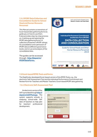 Results-based Performance Management System
Manual for Teachers and School Heads
Philippine National
RESEARCH CENTER
FOR TEACHER QUALITY
The Results-based Performance Management System (RPMS) Manual for Teachers and School Heads was developed through the Philippine National
Research Center for Teacher Quality (RCTQ) with support from the Australian Government through the Basic Education Sector Transformation (BEST) Program.
© Department of Education - Bureau of Human Resource and Organizational Development
Individual Performance Commitment
and Review Form (IPCRF)
DATA COLLECTION
Guide for School Heads and Other
Human Resource Personnel
2019
AND CONSOLIDATION
This Manual contains screenshots of
Excel-based data gathering forms to
guide you on how to use them.
It also provides step-by-step process
on: i) setting up and opening the
IPCRF data gathering forms; ii)
collection of teacher’s IPCRF ratings;
iii) consolidation and submission of
IPCRF data at different governance
levels; and iv) use and analysis of the
consolidated data.
The guides can be accessed
through: http://deped.in/
IPCRFDataForms.
7.5.2 IPCRF Data Collection and
Consolidation Guide for School
Head and Human Resource
Personnel
7.6 Excel-based RPMS Tools and Forms
7.6.1 Electronic Self-Assessment Tool
The DepEd also developed Excel-based version of the RPMS Tools, e.g., the
electronic Self-Assessment Tool and the Individual Performance Commitment and
Review Form for Teachers and Master Teachers. Excel-based IPCRF data gathering
Anelectronicversionofthe
SATisprovidedthroughhttp://
deped.in/eSATPackage. The
system supports schools in
analyzing school-wide SAT
data of teachers to help plan
for teachers’ professional
development.
RESOURCE LIBRARY
115
 