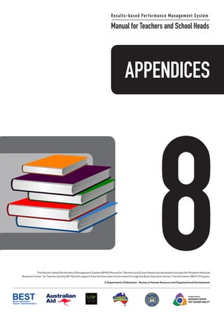 APPENDICES
8
Results-based Performance Management System
Manual for Teachers and School Heads
The Results-based Performance Management System (RPMS) Manual for Teachers and School Heads was developed through the Philippine National
Research Center for Teacher Quality (RCTQ) with support from the Australian Government through the Basic Education Sector Transformation (BEST) Program.
© Department of Education - Bureau of Human Resource and Organizational Development
Philippine National
RESEARCH CENTER
FOR TEACHER QUALITY
APPENDICES
8
Results-Based Performance Management System
Manual for Teachers and School Heads
The Results-based Performance Management System (RPMS) Manual for Teachers and School Heads was developed through the Philippine National
Research Center for Teacher Quality (RCTQ) with support from the Australian Government through the Basic Education Sector Transformation (BEST) Program.
© Department of Education - Bureau of Human Resource and Organizational Development
Philippine National
RESEARCH CENTER
FOR TEACHER QUALITY
 