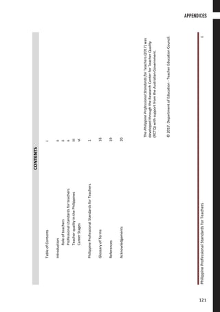 PhilippineProfessionalStandardsforTeachersi
CONTENTS
TableofContentsi
Introductionii
Roleofteachersii
Professionalstandardsforteachersii
TeacherqualityinthePhilippinesiii
CareerStagesvi
PhilippineProfessionalStandardsforTeachers1
GlossaryofTerms16
References19
Acknowledgements20
ThePhilippineProfessionalStandardsforTeachers(2017)was
developedthroughtheResearchCenterforTeacherQuality
(RCTQ)withsupportfromtheAustralianGovernment.
©2017.DepartmentofEducation-TeacherEducationCouncil.
APPENDICES
121121
 