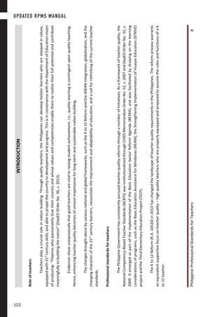 PhilippineProfessionalStandardsforTeachersii
INTRODUCTION
Roleofteachers
Teachersplayacrucialroleinnationbuilding.Throughqualityteachers,thePhilippinescandevelopholisticlearnerswhoaresteepedinvalues,
equippedwith21st
centuryskills,andabletopropelthecountrytodevelopmentandprogress.ThisisinconsonancewiththeDepartmentofEducationvision
ofproducing:“Filipinoswhopassionatelylovetheircountryandwhosevaluesandcompetenciesenablethemtorealizetheirfullpotentialandcontribute
meaningfullytobuildingthenation”(DepEDOrderNo.36,s.2013).
Evidencesshowunequivocallythatgoodteachersarevitaltoraisingstudentachievement,i.e.,qualitylearningiscontingentuponqualityteaching.
Hence,enhancingteacherqualitybecomesofutmostimportanceforlong-termandsustainablenationbuilding.
Thechangesbroughtaboutbyvariousnationalandglobalframeworks,suchastheKto12ReformandtheASEANintegration,globalization,andthe
changingcharacterofthe21st
centurylearners,necessitatetheimprovementandadaptabilityofeducation,andacallforrethinkingofthecurrentteacher
standards.
Professionalstandardsforteachers
ThePhilippineGovernmenthasconsistentlypursuedteacherqualityreformsthroughanumberofinitiatives.Asaframeworkofteacherquality,the
NationalCompetency-BasedTeacherStandards(NCBTS)wasinstitutionalizedthroughCHEDMemorandumOrderNo.52,s.2007andDepEDOrderNo.32,s.
2009.ItemergedaspartoftheimplementationoftheBasicEducationSectorReformAgenda(BESRA),andwasfacilitatedbydrawingonthelearning
considerationsofprograms,suchastheBasicEducationAssistanceforMindanao(BEAM),theStrengtheningImplementationofVisayasEducation(STRIVE)
projectandtheThirdElementaryEducationProject(TEEP).
TheKto12Reform(R.A.10533)in2013haschangedthelandscapeofteacherqualityrequirementsinthePhilippines.Thereformprocesswarrants
anequivalentsupportivefocusonteacherquality–highqualityteacherswhoareproperlyequippedandpreparedtoassumetherolesandfunctionsofaK
to12teacher.
UPDATED RPMS MANUAL
122122
 