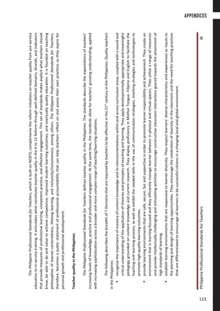 PhilippineProfessionalStandardsforTeachersiii
ThePhilippineProfessionalStandardsforTeachers,whichisbuiltonNCBTS,complementsthereforminitiativesonteacherqualityfrompre-service
educationtoin-servicetraining.ItarticulateswhatconstitutesteacherqualityintheKto12Reformthroughwell-definedDomains,Strands,andIndicators
thatprovidemeasuresofprofessionallearning,competentpractice,andeffectiveengagement.Thissetofstandardsmakesexplicitwhatteachersshould
know,beabletodoandvaluetoachievecompetence,improvedstudentlearningoutcomes,andeventuallyqualityeducation.Itisfoundedonteaching
philosophiesoflearner-centeredness,lifelonglearning,andinclusivity/inclusiveness,amongothers.ThePhilippineProfessionalStandardsforTeachers,
therefore,becomesapublicstatementofprofessionalaccountabilitythatcanhelpteachersreflectonandassesstheirownpracticesastheyaspirefor
personalgrowthandprofessionaldevelopment.
TeacherqualityinthePhilippines
ThePhilippineProfessionalStandardsforTeachersdefinesteacherqualityinthePhilippines.Thestandardsdescribetheexpectationsofteachers’
increasinglevelsofknowledge,practiceandprofessionalengagement.Atthesametime,thestandardsallowforteachers’growingunderstanding,applied
withincreasingsophisticationacrossabroaderandmorecomplexrangeofteaching/learningsituations.
Thefollowingdescribesthebreadthof7Domainsthatarerequiredbyteacherstobeeffectiveinthe21st
centuryinthePhilippines.Qualityteachers
inthePhilippines:
recognizetheimportanceofmasteryofcontentknowledgeanditsinterconnectednesswithinandacrosscurriculumareas,coupledwithasoundand
criticalunderstandingoftheapplicationoftheoriesandprinciplesofteachingandlearning.Theyapplydevelopmentallyappropriateandmeaningful
pedagogygroundedoncontentknowledgeandcurrentresearch.TheydisplayproficiencyinMotherTongue,FilipinoandEnglishtofacilitatethe
teachingandlearningprocess,aswellasexhibittheneededskillsintheuseofcommunicationstrategies,teachingstrategiesandtechnologiesto
promotehigh-qualitylearningoutcomes.
providelearningenvironmentsthataresafe,secure,fairandsupportiveinordertopromotelearnerresponsibilityandachievement.Theycreatean
environmentthatislearning-focusedandtheyefficientlymanagelearnerbehaviorinphysicalandvirtualspaces.Theyutilizearangeofresources
andprovideintellectuallychallengingandstimulatingactivitiestoencourageconstructiveclassroominteractionsgearedtowardstheattainmentof
highstandardsoflearning.
establishlearningenvironmentsthatareresponsivetolearnerdiversity.Theyrespectlearners’diversecharacteristicsandexperiencesasinputsto
theplanninganddesignoflearningopportunities.Theyencouragethecelebrationofdiversityintheclassroomandtheneedforteachingpractices
thataredifferentiatedtoencouragealllearnerstobesuccessfulcitizensinachanginglocalandglobalenvironment.
APPENDICES
123123
 