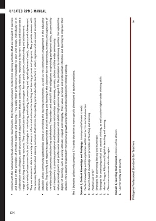 PhilippineProfessionalStandardsforTeachersiv
interactwiththenationalandlocalcurriculumrequirements.Theytranslatecurriculumcontentintolearningactivitiesthatarerelevanttolearners
andbasedontheprinciplesofeffectiveteachingandlearning.Theyapplytheirprofessionalknowledgetoplananddesign,individuallyorin
collaborationwithcolleagues,well-structuredandsequencedlessonsthatarecontextuallyrelevant,responsivetolearners’needsandincorporatea
rangeofteachingandlearningresources.Theycommunicatelearninggoalstosupportlearnerparticipation,understandingandachievement.
applyavarietyofassessmenttoolsandstrategiesinmonitoring,evaluating,documentingandreportinglearners’needs,progressandachievement.
Theyuseassessmentdatainavarietyofwaystoinformandenhancetheteachingandlearningprocessandprograms.Theyprovidelearnerswith
thenecessaryfeedbackaboutlearningoutcomesthatinformsthereportingcycleandenablesteacherstoselect,organizeandusesoundassessment
processes.
establishschool-communitypartnershipsaimedatenrichingthelearningenvironment,aswellasthecommunity’sengagementintheeducative
process.Theyidentifyandrespondtoopportunitiesthatlinkteachingandlearningintheclassroomtotheexperiences,interestsandaspirationsof
thewiderschoolcommunityandotherkeystakeholders.Theyunderstandandfulfilltheirobligationsinupholdingprofessionalethics,accountability
andtransparencytopromoteprofessionalandharmoniousrelationshipswithlearners,parents,schoolsandthewidercommunity.
valuepersonalgrowthandprofessionaldevelopmentandexhibithighpersonalregardfortheprofessionbymaintainingqualitiesthatupholdthe
dignityofteaching,suchascaringattitude,respectandintegrity.Theyvaluepersonalandprofessionalreflectionandlearningtoimprovetheir
practice.Theyassumeresponsibilityforpersonalgrowthandprofessionaldevelopmentforlifelonglearning.
The7Domainscollectivelycomprise37strandsthatrefertomorespecificdimensionsofteacherpractices.
Domain1,ContentKnowledgeandPedagogy,iscomposedofsevenstrands:
1.Contentknowledgeanditsapplicationwithinandacrosscurriculumareas
2.Research-basedknowledgeandprinciplesofteachingandlearning
3.PositiveuseofICT
4.Strategiesforpromotingliteracyandnumeracy
5.Strategiesfordevelopingcriticalandcreativethinking,aswellasotherhigher-orderthinkingskills
6.MotherTongue,FilipinoandEnglishinteachingandlearning
7.Classroomcommunicationstrategies
Domain2,LearningEnvironment,consistsofsixstrands:
1.Learnersafetyandsecurity
UPDATED RPMS MANUAL
124124
 