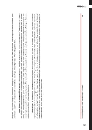 PhilippineProfessionalStandardsforTeachersvii
programs.Theyactivelyengageincollaborativelearningwiththeprofessionalcommunityandotherstakeholdersformutualgrowthandadvancement.They
arereflectivepractitionerswhocontinuallyconsolidatetheknowledge,skillsandpracticesofCareerStage1teachers.
CareerStage3orHighlyProficientTeachersconsistentlydisplayahighlevelofperformanceintheirteachingpractice.Theymanifestanin-depth
andsophisticatedunderstandingoftheteachingandlearningprocess.Theyhavehigheducation-focusedsituationcognition,aremoreadeptinproblem
solvingandoptimizeopportunitiesgainedfromexperience.CareerStage3Teachersworkcollaborativelywithcolleaguesandprovidethemsupportand
mentoringtoenhancetheirlearningandpractice.Theycontinuallyseektodeveloptheirprofessionalknowledgeandpracticebyreflectingontheirown
needs,andthoseoftheircolleaguesandstudents.
CareerStage4orDistinguishedTeachersembodythehigheststandardforteachinggroundedinglobalbestpractices.Theyexhibitexceptional
capacitytoimprovetheirownteachingpracticeandthatofothers.Theyarerecognizedasleadersineducation,contributorstotheprofession,andinitiators
ofcollaborationsandpartnerships.Theycreatelifelongimpactinthelivesofcolleagues,studentsandothers.Theyconsistentlyseekprofessional
advancementandrelevanceinpursuitofteachingqualityandexcellence.Theyexhibitcommitmenttoinspiretheeducationcommunityandstakeholdersfor
theimprovementofeducationprovisioninthePhilippines.
APPENDICES
127127
 