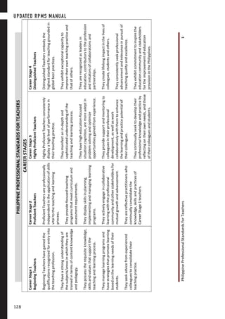 PhilippineProfessionalStandardsforTeachers1
PHILIPPINEPROFESSIONALSTANDARDSFORTEACHERS
CAREERSTAGES
CareerStage1
BeginningTeachers
BeginningTeachershavegainedthe
qualificationsrecognizedforentryinto
theteachingprofession.
Theyhaveastrongunderstandingof
thesubjects/areasinwhichtheyare
trainedintermsofcontentknowledge
andpedagogy.
Theypossesstherequisiteknowledge,
skillsandvaluesthatsupportthe
teachingandlearningprocess.
Theymanagelearningprogramsand
havestrategiesthatpromotelearning
basedonthelearningneedsoftheir
students.
Theyseekadvicefromexperienced
colleaguestoconsolidatetheir
teachingpractice.
CareerStage2
ProficientTeachers
ProficientTeachersareprofessionally
independentintheapplicationofskills
vitaltotheteachingandlearning
process.
Theyprovidefocusedteaching
programsthatmeetcurriculumand
assessmentrequirements.
Theydisplayskillsinplanning,
implementingandmanaginglearning
programs.
Theyactivelyengageincollaborative
learningwiththeprofessional
communityandotherstakeholdersfor
mutualgrowthandadvancement.
Theyarereflectivepractitionerswho
continuallyconsolidatethe
knowledge,skillsandpracticesof
CareerStage1teachers.
CareerStage3
HighlyProficientTeachers
HighlyProficientTeachersconsistently
displayahighlevelofperformancein
theirteachingpractice.
Theymanifestanin-depthand
sophisticatedunderstandingofthe
teachingandlearningprocess.
Theyhavehigheducation-focused
situationcognition,aremoreadeptin
problemsolvingandoptimize
opportunitiesgainedfromexperience.
Theyprovidesupportandmentoringto
colleaguesintheirprofessional
development,aswellaswork
collaborativelywiththemtoenhance
thelearningandpracticepotentialof
theircolleagues.
Theycontinuallyseektodeveloptheir
professionalknowledgeandpracticeby
reflectingontheirownneeds,andthose
oftheircolleaguesandstudents.
CareerStage4
DistinguishedTeachers
DistinguishedTeachersembodythe
higheststandardforteachinggroundedin
globalbestpractices.
Theyexhibitexceptionalcapacityto
improvetheirownteachingpracticeand
thatofothers.
Theyarerecognizedasleadersin
education,contributorstotheprofession
andinitiatorsofcollaborationsand
partnerships.
Theycreatelifelongimpactinthelivesof
colleagues,studentsandothers.
Theyconsistentlyseekprofessional
advancementandrelevanceinpursuitof
teachingqualityandexcellence.
Theyexhibitcommitmenttoinspirethe
educationcommunityandstakeholders
fortheimprovementofeducation
provisioninthePhilippines.
UPDATED RPMS MANUAL
128128
 