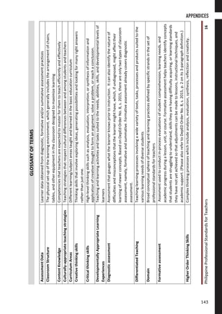 PhilippineProfessionalStandardsforTeachers16
GLOSSARYOFTERMS
AssessmentDataLearnerdataobtainedfromdiagnostic,formativeand/orsummativeassessmentpractices
ClassroomStructureThephysicalset-upofthelearningenvironment,whichgenerallyincludesthearrangementofchairs,
tables,andotherequipmentintheclassroomdesignedtomaximizelearning
ContentKnowledgeCompetenciesthatteachersareexpectedtomasterforthemtoteachefficientlyandeffectively
Culturally-appropriateteachingstrategiesTeachingstrategiesthatrespectculturaldifferencesbetweenandamongstudentsandteachers
CurriculumAreasDifferentlearning/subjectareastaughtandlearnedinthebasiceducationcurriculum
CreativethinkingskillsThinkingskillsthatinvolveexploringideas,generatingpossibilitiesandlookingformanyrightanswers
ratherthanjustone.
CriticalthinkingskillsHigh-levelthinkingskillssuchasanalysis,evaluation,interpretion,orsynthesisofinformationand
applicationofcreativethoughttoformanargument,solveaproblem,orreachaconclusion.
DevelopmentallyAppropriateLearning
Experiences
Teachingandlearningactivitiesandtaskssuitedtotheneeds,abilities,skills,anddevelopmentallevelsof
learners
DiagnosticassessmentAssessmentthatgaugeswhatthelearnerknowspriortoinstruction.Itcanalsoidentifythenatureof
difficultiesandmisconceptionsthatthelearnermighthave,which,ifundiagnosed,mightaffecttheir
learningofnewerconcepts.BasedonDepEdOrderNo.8,s.2015,thereareonlytwotypesofclassroom
assessment,namely,formativeandsummative.Formativeassessmentalreadycoversdiagnostic
assessment.
DifferentiatedTeachingTeaching-learningprocessesinvolvingawidevarietyoftexts,tasks,processesandproductssuitedtothe
variouslearningneedsofdiversestudents
DomainBroadconceptualsphereofteachingandlearningpracticesdefinedbyspecificstrandsinthesetof
professionalstandardsforteachers
FormativeassessmentAssesmentusedtoconductin-processevaluationsofstudentcomprehension,learningneeds,and
academicprogressduringalesson,unit,orcourse.Formativeassessmenthelpsteachersidentifyconcepts
thatstudentsarestrugglingtounderstand,skillstheyarehavingdifficultyacquiring,orlearningstandards
theyhavenotyetachievedsothatadjustmentscanbemadetolessons,instructionaltechniques,and
academicsupport.(PleasealsorefertoDepEDOrderNo.8,s.2015,p.2onits3-paragraphdefinition.)
HigherOrderThinkingSkillsComplexthinkingprocesseswhichincludeanalysis,evaluation,synthesis,reflectionandcreativity.
APPENDICES
143143
 
