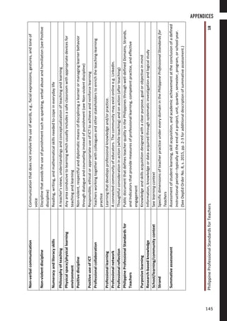 PhilippineProfessionalStandardsforTeachers18
Non-verbalcommunicationCommunicationthatdoesnotinvolvetheuseofwords,e.g.,facialexpressions,gestures,andtoneof
voice
Non-violentdisciplineDisciplinethatavoidstheuseofpunishmentsuchasspanking,verbalabuseandhumiliation(seePositive
discipline)
NumeracyandliteracyskillsReading,writing,andmathematicalskillsneededtocopeineverydaylife
PhilosophyofteachingAteacher’sviews,understandingsandconceptualizationofteachingandlearning
Physicalspace/physicallearning
environment
Anyareaconducivetolearningwhichusuallyincludesasafeclassroomwithappropriatedevicesfor
teachingandlearning
PositivedisciplineNon-violent,respectfulanddiplomaticmeansofdiscipliningalearnerormanaginglearnerbehavior
throughdialogueandcounselinginsteadofpunishment(seeNon-violentdiscipline)
PositiveuseofICTResponsible,ethicalorappropriateuseofICTtoachieveandreinforcelearning
ProfessionalcollaborationTeachersworkingtogetherwithcolleaguesandotherstakeholderstoenrichtheteaching-learning
practice
ProfessionallearningLearningthatdevelopsprofessionalknowledgeand/orpractice.
ProfessionalnetworkAconnectedcommunityofeducators.Thecommunitymayexistonlinee.g.LinkedIn.
ProfessionalreflectionThoughtfulconsiderationinaction(whileteaching)andonaction(afterteaching)
PhilippineProfessionalStandardsfor
Teachers
PublicdocumentthatdefinesteacherqualityinthePhilippinesthroughwell-definedDomains,Strands,
andIndicatorsthatprovidemeasuresofprofessionallearning,competentpractice,andeffective
engagement
PurposivelearningKnowledgeandskillsacquisitiondesignedwithaclearpurpose,goalorobjectiveinmind
Research-basedknowledgeInformation,knowledgeordataacquiredthroughsystematicinvestigationandlogicalstudy
School/learning/communitycontextSeelearningcontext
StrandSpecificdimensionsofteacherpracticeundereverydomaininthePhilippineProfessionalStandardsfor
Teachers
SummativeassessmentAssessmentofstudentlearning,skillacquisition,andacademicachievementattheconclusionofadefined
instructionalperiod—typicallyattheendofaproject,unit,quarter,semester,program,orschoolyear.
(SeeDepEdOrderNo.8,s.2015,pp.2-3foradditionaldescriptionofsummativeassessment.)
APPENDICES
145145
 