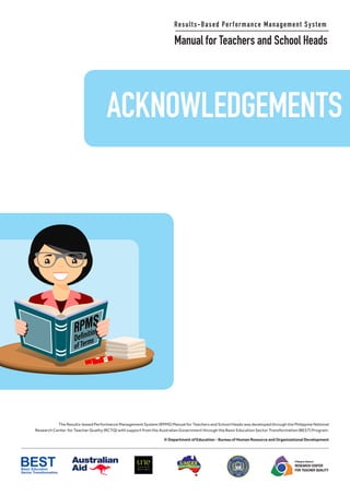 ACKNOWLEDGEMENTS
Results-Based Performance Management System
Manual for Teachers and School Heads
The Results-based Performance Management System (RPMS) Manual for Teachers and School Heads was developed through the Philippine National
Research Center for Teacher Quality (RCTQ) with support from the Australian Government through the Basic Education Sector Transformation (BEST) Program.
© Department of Education - Bureau of Human Resource and Organizational Development
Philippine National
RESEARCH CENTER
FOR TEACHER QUALITY
ACKNOWLEDGEMENTS
9
Results-Based Performance Management System
Manual for Teachers and School Heads
The Results-based Performance Management System (RPMS) Manual for Teachers and School Heads was developed through the Philippine National
Research Center for Teacher Quality (RCTQ) with support from the Australian Government through the Basic Education Sector Transformation (BEST) Program.
© Department of Education - Bureau of Human Resource and Organizational Development
Philippine National
RESEARCH CENTER
FOR TEACHER QUALITY
 