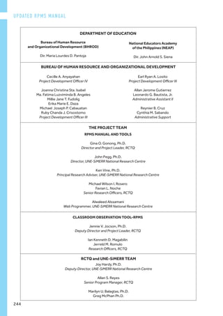 Joy Hardy, Ph.D.
Deputy Director, UNE-SiMERR National Research Centre
Allan S. Reyes
Senior Program Manager, RCTQ
Marilyn U. Balagtas, Ph.D.
Greg McPhan Ph.D.
RPMS MANUAL AND TOOLS
Gina O. Gonong, Ph.D.
Director and Project Leader, RCTQ
John Pegg, Ph.D.
Director, UNE-SiMERR National Research Centre
Ken Vine, Ph.D.
Principal Research Adviser, UNE-SiMERR National Research Centre
Michael Wilson I. Rosero
Favian L. Noche
Senior Research Officers, RCTQ
Alwaleed Alssamani
Web Programmer, UNE-SiMERR National Research Centre
Bureau of Human Resource
and Organizational Development (BHROD)
	
Dir. Maria Lourdes D. Pantoja
National Educators Academy
of the Philippines (NEAP)
Dir. John Arnold S. Siena
CLASSROOM OBSERVATION TOOL-RPMS
Jennie V. Jocson, Ph.D.
Deputy Director and Project Leader, RCTQ
Ian Kenneth D. Magabilin
Jerreld M. Romulo
Research Officers, RCTQ
THE PROJECT TEAM
DEPARTMENT OF EDUCATION
Cecille A. Anyayahan
Project Development Officer IV
Joanna Christina Sta. Isabel
Ma. Fatima Luzviminda B. Angeles
Millie Jane T. Fudolig
Erika Marie E. Daza
Michael Joseph P. Cabauatan
Ruby Chanda J. Crisostomo
Project Development Officer III
Earl Ryan A. Losito
Project Development Officer III
Allan Jerome Gutierrez
Leonardo G. Bautista, Jr.
Administrative Assistant II
Reynier B. Cruz
Cynthia M. Sabando
Administrative Support
BUREAU OF HUMAN RESOURCE AND ORGANIZATIONAL DEVELOPMENT
RCTQ and UNE-SiMERR TEAM
UPDATED RPMS MANUAL
244
 