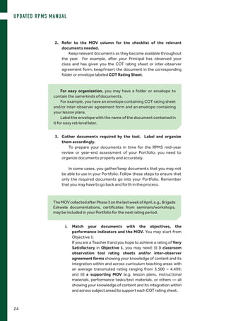 i.	Match your documents with the objectives, the
performance indicators and the MOV. You may start from
Objective 1.
	 If you are a Teacher II and you hope to achieve a rating of Very
Satisfactory in Objective 1, you may need: (i) 3 classroom
observation tool rating sheets and/or inter-observer
agreement forms showing your knowledge of content and its
integration within and across curriculum teaching areas with
an average transmuted rating ranging from 3.500 – 4.499;
and (ii) a supporting MOV (e.g. lesson plans, instructional
materials, performance tasks/test materials, or others — all
showing your knowledge of content and its integration within
and across subject areas) to support each COT rating sheet.
2.	 Refer to the MOV column for the checklist of the relevant
documents needed.
Keep relevant documents as they become available throughout
the year. For example, after your Principal has observed your
class and has given you the COT rating sheet or inter-observer
agreement form, keep/insert the document in the corresponding
folder or envelope labeled COT Rating Sheet.
For easy organization, you may have a folder or envelope to
contain the same kinds of documents.
For example, you have an envelope containing COT rating sheet
and/or inter-observer agreement form and an envelope containing
your lesson plans.
Label the envelope with the name of the document contained in
it for easy retrieval later.
TheMOVcollectedafterPhase3onthelastweekofApril,e.g.,Brigada
Eskwela documentations, certificates from seminars/workshops,
may be included in your Portfolio for the next rating period.
3.	 Gather documents required by the tool. Label and organize
them accordingly.
To prepare your documents in time for the RPMS mid-year
review or year-end assessment of your Portfolio, you need to
organize documents properly and accurately.
In some cases, you gather/keep documents that you may not
be able to use in your Portfolio. Follow these steps to ensure that
only the required documents go into your Portfolio. Remember
that you may have to go back and forth in the process.
UPDATED RPMS MANUAL
24
 