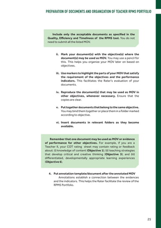 Remember that one document may be used as MOV or evidence
of performance for other objectives. For example, if you are a
Teacher II, your COT rating sheet may contain rating or feedback
about: (i) knowledge of content (Objective 1); (ii) teaching strategies
that develop critical and creative thinking (Objective 3); and (iii)
differentiated, developmentally appropriate learning experiences
(Objective 6).
ii.	 Mark your document(s) with the objective(s) where the
document(s) may be used as MOV. You may use a pencil for
this. This helps you organize your MOV later on based on
objectives.
iii.	 Use markers to highlight the parts of your MOV that satisfy
the requirement of the objectives and the performance
indicators. This facilitates the Rater’s evaluation of your
documents.
iv.	 Reproduce the document(s) that may be used as MOV in
other objectives, whenever necessary. Ensure that the
copies are clear.
v.	 Puttogetherdocumentsthatbelongtothesameobjective.
You may bind them together or place them in a folder marked
according to objective.
vi.	Insert documents in relevant folders as they become
available.
Include only the acceptable documents as specified in the
Quality, Efficiency and Timeliness of the RPMS tool. You do not
need to submit all the listed MOV.
4.	 Put annotation template/document after the annotated MOV
Annotations establish a connection between the evidences
and the indicators. This helps the Rater facilitate the review of the
RPMS Portfolio.
25
PREPARATION OF DOCUMENTS AND ORGANIZATION OF TEACHER RPMS PORTFOLIO
 