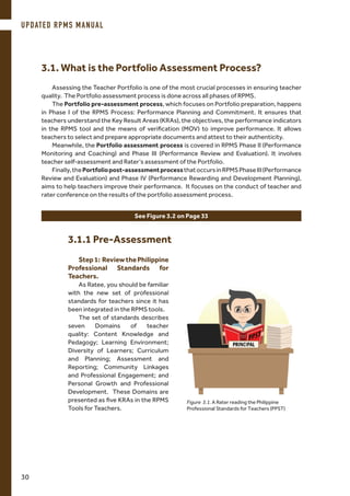 Assessing the Teacher Portfolio is one of the most crucial processes in ensuring teacher
quality. The Portfolio assessment process is done across all phases of RPMS.
The Portfolio pre-assessment process, which focuses on Portfolio preparation, happens
in Phase I of the RPMS Process: Performance Planning and Commitment. It ensures that
teachers understand the Key Result Areas (KRAs), the objectives, the performance indicators
in the RPMS tool and the means of verification (MOV) to improve performance. It allows
teachers to select and prepare appropriate documents and attest to their authenticity.
Meanwhile, the Portfolio assessment process is covered in RPMS Phase II (Performance
Monitoring and Coaching) and Phase III (Performance Review and Evaluation). It involves
teacher self-assessment and Rater’s assessment of the Portfolio.
Finally,thePortfoliopost-assessmentprocessthatoccursinRPMSPhaseIII(Performance
Review and Evaluation) and Phase IV (Performance Rewarding and Development Planning),
aims to help teachers improve their performance. It focuses on the conduct of teacher and
rater conference on the results of the portfolio assessment process.
See Figure 3.2 on Page 33
Step1: ReviewthePhilippine
Professional Standards for
Teachers.
As Ratee, you should be familiar
with the new set of professional
standards for teachers since it has
been integrated in the RPMS tools.
The set of standards describes
seven Domains of teacher
quality: Content Knowledge and
Pedagogy; Learning Environment;
Diversity of Learners; Curriculum
and Planning; Assessment and
Reporting; Community Linkages
and Professional Engagement; and
Personal Growth and Professional
Development. These Domains are
presented as five KRAs in the RPMS
Tools for Teachers.
Figure 3.1. A Rater reading the Philippine
Professional Standards for Teachers (PPST)
3.1. What is the Portfolio Assessment Process?
3.1.1 Pre-Assessment
UPDATED RPMS MANUAL
30
 