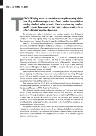 T
EACHERS play a crucial role in improving the quality of the
teaching and learning process. Good teachers are vital to
raising student achievement. Hence, enhancing teacher
quality ranks foremost in the many educational reform
efforts toward quality education.
To complement reform initiatives on teacher quality, the Philippine
Professional Standards for Teachers (PPST) has been developed and nationally
validated. This was signed into policy by Department of Education (DepEd)
Secretary Leonor Magtolis Briones through DepEd Order No. 42, s. 2017.
The PPST articulates what constitutes teacher quality through well-defined
domains, strands and indicators that provide measures of professional learning,
competent practice and effective engagement across teachers’ career stages.
This document serves as a public statement of professional accountability that
can help teachers reflect on and assess their own practices as they aspire for
personal growth and professional development.
In 2015, the DepEd issued Order No. 2, s. 2015 — “Guidelines on the
Establishment and Implementation of the Results-based Performance
Management System (RPMS) in the Department of Education” following Civil
Service Commission Memorandum Circular No. 06, s. 2012 or the Strategic
Performance Management System (SPMS) to ensure efficient, timely and
quality performance among personnel.
The guidelines explain mechanisms, criteria and processes for performance
target setting, monitoring, evaluation and development planning. Through
the RPMS, the DepEd ensures that work efforts focus towards achieving its
vision, mission, values and strategic priorities toward the delivery of quality
educational services to Filipino learners.
The alignment of the RPMS with the Philippine Professional Standards for
Teachers has led to the development of new results-based assessment tools,
hence, this Manual on RPMS Tools for Teachers.
This Manual provides information and guidance to Teachers and School
Heads in the performance assessment process. For Teachers, the Manual
guides them through the basics in preparing and completing RPMS documents.
It describes the appropriate tools to assess performance and explains the
different assessment phases for teachers. It also introduces the concept of
annotations to guide teachers through critical reflection of their practices for
their continuous improvement.
For School Heads and other Raters, this Manual contains all the information
needed to assess teacher performance. It provides a detailed reference to help
in the understanding of the tools and the different phases of assessment within
the various cycles of RPMS, ensuring that mechanisms are in place to support
teacher performance.
UPDATED RPMS MANUAL
 